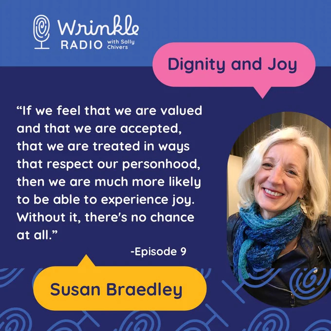 A decorative square featuring an image of a smiling woman with silver hair and a hand knit shawl. The text reads Wrinkle Radio: Don’t Panic it’s just aging. Dignity and Joy. “If we feel that we are valued and that we are accepted, that we are treated in ways that respect our personhood, then we are much more likely to be able to experience joy. Without it, there's no chance at all.”   -Episode 9 Susan Braedley