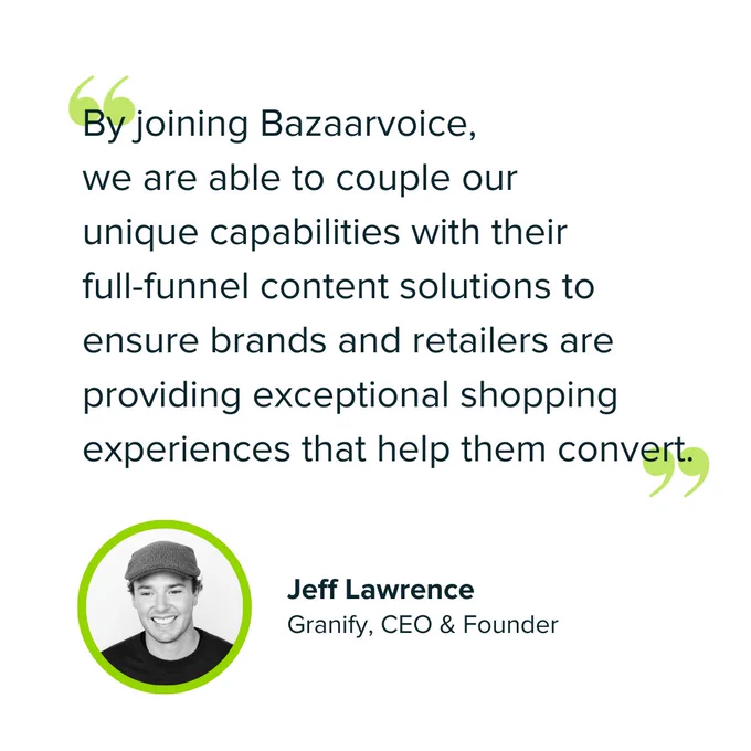 A quote from Granify CEO and Founder, Jeff Lawrence, regarding the acquisition of Granify by Bazaarvoice:

"By joining Bazaarvoice, we are able to couple our unique capabilities with their full-funnel content solutions to ensure brands and retailers are providing exceptional shopping experiences that help them convert."