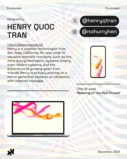 Header: Fundraiser. Body text: Designed by Henry Quoc Tran https://www.qwook.io/
Henry is a creative technologist from San Jose, California. He uses code to visualize abstract concepts, such as the mind during meditation, systems theory, brain reward systems, and the experience of growing apart from friends. Henry is actively working on a horror game that explores an obsession with internet nostalgia. Instagram: @nohurryhen. Twitter: @henryqtran. An image of loose fuschia and orange threads moving gracefully in the air titled, ‘Weaving of the Red Thread’ rests at the bottom and right. Footer: the Processing Foundation logo in black and date December, 2023. Background image: rainbow ribbon design by Roni Kaufman in low opacity.
