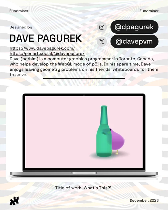 Header: Fundraiser. Body text: Designed by Dave Pagurek https://www.davepagurek.com/ 
https://genart.social/@davepagurek Dave (he/him) is a computer graphics programmer in Toronto, Canada, who helps develop the WebGL mode of p5.js. In his spare time, Dave enjoys leaving geometry problems on his friends' whiteboards for them to solve. Instagram: @dpagurek. Twitter: @davepvm. An image of a purple bird standing curiously behind a green bottle against a pink background titled, ‘What's This?’ rests at the bottom. Footer: the Processing Foundation logo in black and date December, 2023. Background image: rainbow ribbon design by Roni Kaufman in low opacity.