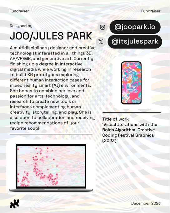 Header: Fundraiser. Body text: Designed by Joo/Jules Park A multidisciplinary designer and creative technologist interested in all things 3D, AR/VR/MR, and generative art. Currently finishing up a degree in interactive digital media while working in research to build XR prototypes exploring different human interaction cases for mixed reality smart (AI) environments. She hopes to combine her love and passion for arts, technology, and research to create new tools or interfaces complementing human creativity, storytelling, and play. She is also open to collaboration and receiving recipe recommendations of your favorite soup! Instagram: @joopark.io. Twitter: @itsjulespark. An image of the words creative, coding, and festival along with the * shape used as a pattern brush to create a beautiful composition in red, pastel orange, purples, greens, titled, ‘Visual Iterations with the Boids Algorithm, Creative Coding Festival Graphics (2023)’ rests at the bottom and right on a desktop and phone 