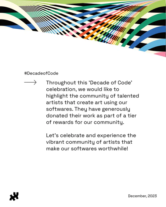 A colorful rainbow bannered graphic that reads, ‘#DecadeofCode Throughout this ‘Decade of Code’ celebration, we would like to highlight the community of talented artists that create art using our softwares. They have generously donated their work as part of a tier of rewards for our community.

Let’s celebrate and experience the vibrant community of artists that make our softwares worthwhile!’ in the middle with the Processing Foundation logo in black and December, 2023 as the footer.
