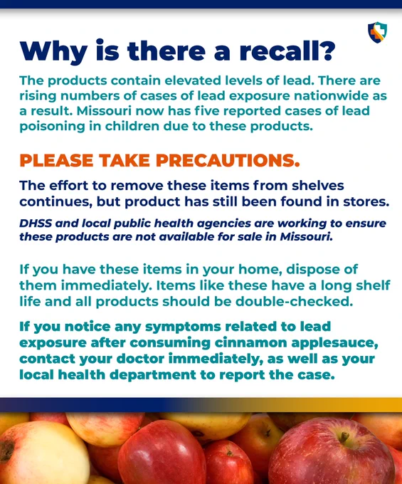 Why is there a recall?
The products contain elevated levels of lead. There are rising numbers of cases of lead exposure nationwide as a result. Missouri now has five reported cases of lead poisoning in children due to these products.

Please take precautions.
The effort to remove these items from shelves continues, but product has still been found in stores.
DHSS and local public health agencies are working to ensure these products are not available for sale in Missouri. 

If you have these items in your home, dispose of them immediately. Items like these have a long shelf life and all products should be double-checked.

If you notice any symptoms related to lead
exposure after consuming cinnamon applesauce, contact your doctor immediately, as well as your local health department to report the case.