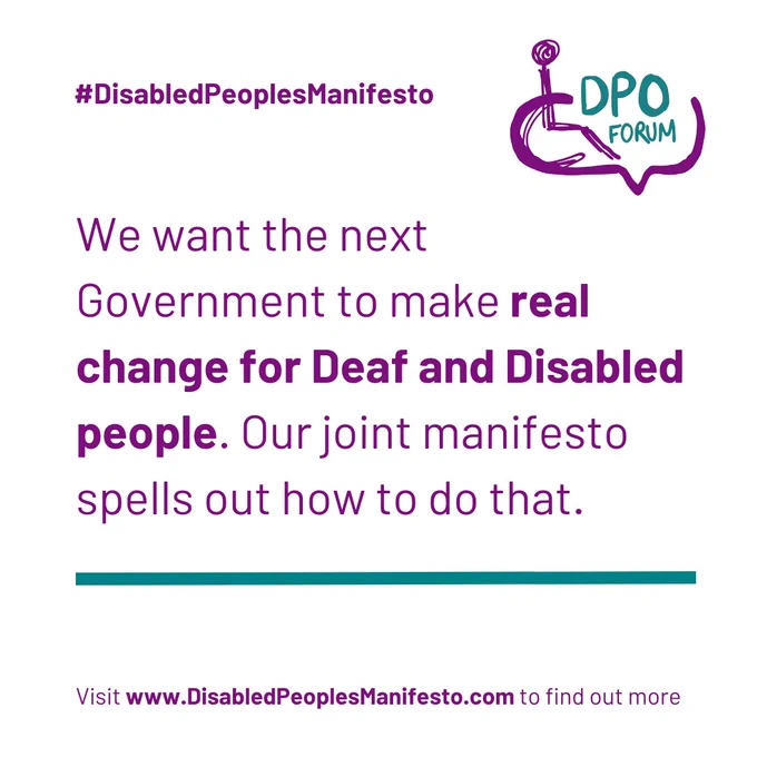 We want the next Government to make real change for Deaf and Disabled people. Our joint manifesto spells out how to do that. #DisabledPeoplesManifesto. Visit www.DisabledPeoplesManifesto.com to find out more. DPO Forum logo of a wheelchair user and a speech bubble.