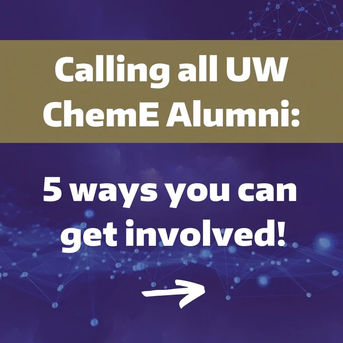 UW ChemE alumni!
Want to help shape the future of ChemE? We have several ways you can get involved:

Share your career experience!
Guide current and future students through the "Exploring ChemE Careers" course with virtual alumni panels.

Sponsor a capstone project!
Provide a meaningful hands-on experience for students and gain valuable insights. Learn about the 2023 Membrion industry capstone team and the applicable research facilitated through a longstanding alumni collaboration.  

Share job opportunities and host info sessions!
Connect with UW ChemE talent for your next hire and help students understand your company. Contact Dave Drischell, Academic Services Director for more details.

Share your story!
Be featured on our website with an Alumni Profile! 

Stay connected!
Read the Catalyst newsletter and ChemE department news.

If you’d like to get involved and impact the chemical engineers of tomorrow, please complete our Alumni Interest Form. 

Let's build a strong ChemE community