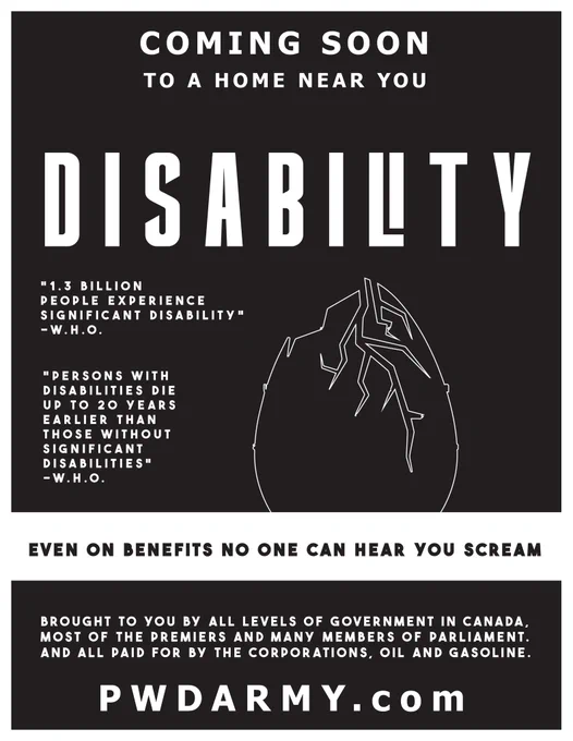 COMING SOON TO A HOME NEAR YOU

DISABILTY

"1.3 BILLION PEOPLE EXPERIENCE SIGNIFICANT DISABILITY" -W.H.O.

"PERSONS WITH DISABILITIES DIE UP TO 20 YEARS EARLIER THAN THOSE WITHOUT SIGNIFICANT DISABILITIES" -W.H.O.

EVEN ON BENEFITS NO ONE CAN HEAR YOU SCREAM

BROUGHT TO YOU BY ALL LEVELS OF GOVERNMENT IN CANADA, MOST OF THE PREMIERS AND MANY MEMBERS OF PARLIAMENT. AND ALL PAID FOR BY THE CORPORATIONS, OIL AND GASOLINE.

PWDARMY.com