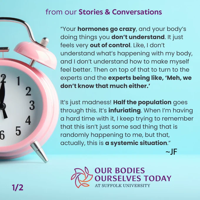 A blue background with darker blue in the top ¾ and lighter at the bottom. To the left is half a pink analog clock. At the top in purple are the words: “from our Stories & Conversations.” Centered next to the clock is the following in black: “Your hormones go crazy, and your body’s doing things you don’t understand. It just feels very out of control. Like, I don’t understand what’s happening with my body, and I don’t understand how to make myself feel better. Then on top of that to turn to the experts and the experts being like, ‘Meh, we don’t know that much either.’It’s just madness! Half the population goes through this. It’s infuriating. When I’m having a hard time with it, I keep trying to remember that this isn’t just some sad thing that is randomly happening to me, but that, actually, this is a systemic situation.”” At the bottom is the colorful OBOS Today logo.
