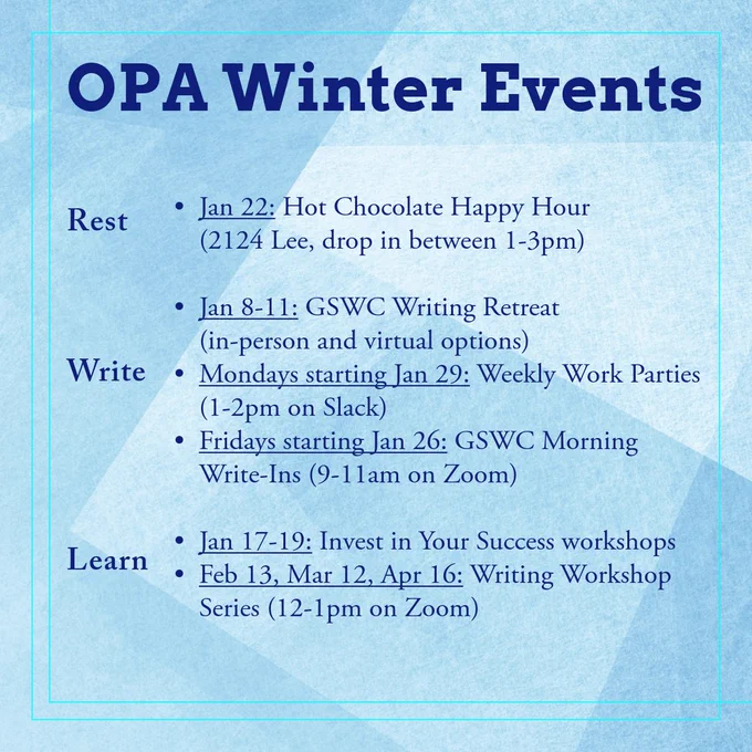 OPA Winter Events:

Rest:
- Jan 22: Hot Chocolate Happy Hour (2124 Lee, drop in between 1-3pm)

Write:
- Jan 8-11: GSWC Writing Retreat (in-person and virtual options)
- Mondays starting Jan 29: Weekly Work Parties (1-2pm on Slack)
- Fridays starting Jan 26: GSWC Morning Write-Ins (9-11am on Zoom)

Learn:
- Jan 17-19: Invest in Your Success workshops
- Feb 13, Mar 12, Apr 16: Writing Workshop Series (12-1pm on Zoom)