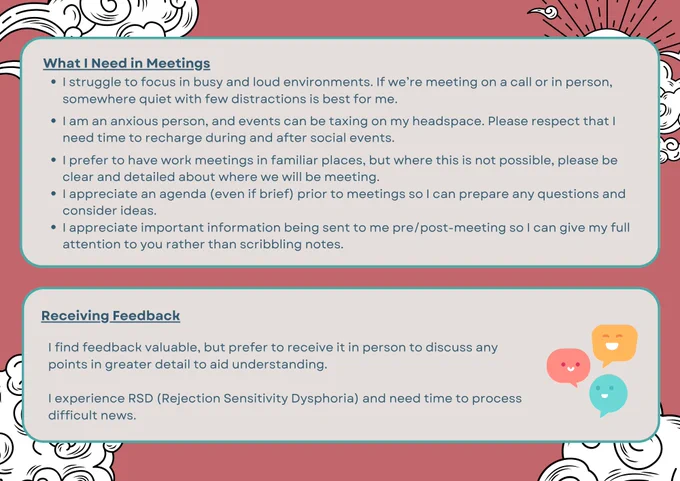 A landscape image with several  text boxes with different info that ALT text won't allow me to fill in completely:

What I Need in Meetings:

I struggle to focus in busy and loud environments. If we’re meeting on a call or in person, somewhere quiet with few distractions is best for me.

I am an anxious person, and events can be taxing on my headspace. Please respect that I need time to recharge during and after social events.

I prefer to have work meetings in familiar places, but where this is not possible, please be clear and detailed about where we will be meeting.
I appreciate an agenda (even if brief) prior to meetings so I can prepare any questions and consider ideas. 
I appreciate important information being sent to me pre/post-meeting so I can give my full attention to you rather than scribbling notes.

Receiving Feedback

I experience RSD (Rejection Sensitivity Dysphoria) and need time to process difficult news.