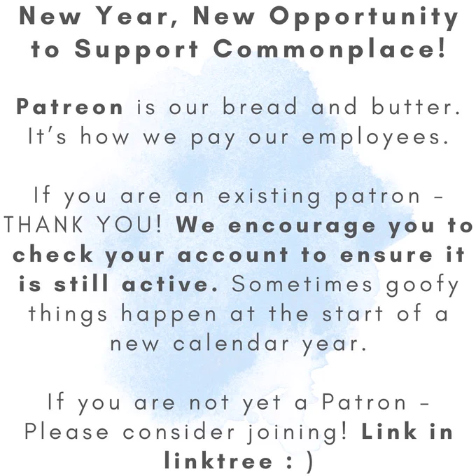 ID: black text on white background with light blue watercolor splotch in center.

ALT TEXT:
New year, new opportunity to support Commonplace!

Patreon is our bread and butter. It's how we pay our employees.

If you are an existing patron - thank you! We encourage you to check your account to ensure it is still active. Sometimes goofy things happen at the start of a new calendar year.

If you are not yet a patron dash please consider joining! Link in linktree :-)
