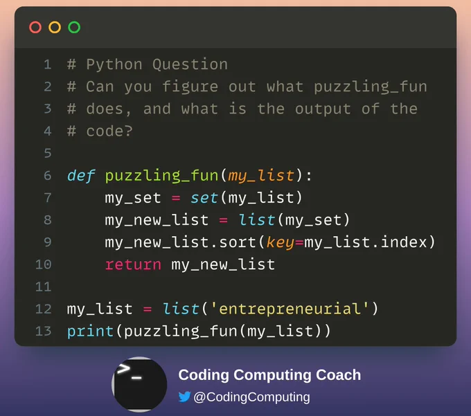 # Python Question
# Can you figure out what puzzling_fun
# does, and what is the output of the
# code?

def puzzling_fun(my_list):
    my_set = set(my_list)
    my_new_list = list(my_set)
    my_new_list.sort(key=my_list.index)
    return my_new_list

my_list = list('entrepreneurial')
print(puzzling_fun(my_list))