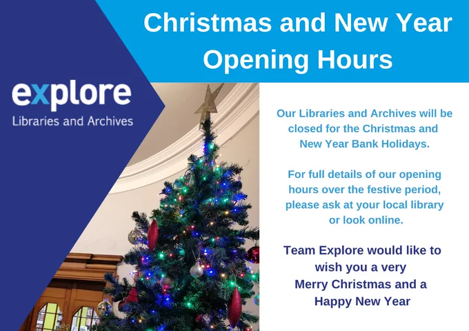 Text says "Christmas and New Year Opening Hours. Our Libraries and Archives will be closed for the Christmas and 
New Year Bank Holidays. For full details of our opening hours over the festive period, please ask at your local library or look online. Team Explore would like to wish you a very Merry Christmas and a Happy New Year." With the Explore Libraries and Archives logo, and a photo of a Christmas Tree.
