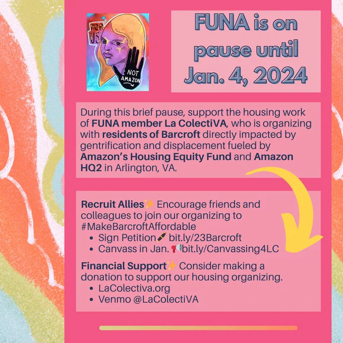 #ForUsNotAmazon is on a brief pause until January 4, 2024. During this time, we ask that you consider supporting the housing organizing of our member @lacolectiva703, who organizes directly with residents of Barcroft who face displacement and gentrification by Amazon's #HousingEquityFund and #HQ2. Be sure to sign the petition to #MakeBarcroftAffordable (bit.ly/23Barcroft), sign up for canvassing in Jan. (bit.ly/Canvassing4LC), & make a financial donation to @lacolectiva703.