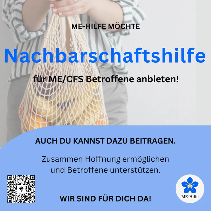 Bild ist in pastelligen blautönen gehalten. Es ist der mittlere Körperteil eine Person zu sehen, die ein Einkaufsnetz mit Gemüse vor dem Körper hält. Darüber die Schrift ME-Hilfe möchte Nachbarschaftshilfe für ME/CFS Betroffene anbieten!

Der untere Bereich des Bildes hat einen hellblauen Hintergrund und folgenden Text: Auch du kannst dazu beitragen. Zusammen Hoffnung ermöglichen und Betroffene unterstützen. Wir sind für dich da!

Links ist ein QR-Code zu sehen, rechts das Logo der ME Hilfe welches eine blaue Blume auf weissem, kreisförmigen Hintergrund darstellt.