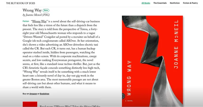 Screenshot of New Yorker best books list. Wrong way by joanne mcneil Text reads “Fiction
“Wrong Way” is a novel about the self-driving-car business that feels less like a vision of the future than a dispatch from the present. The story is told from the perspective of Teresa, a forty-eight-year-old Massachusetts woman who responds to a vague “Drivers Wanted” Craigslist ad posted by a recruiter on behalf of a Google-ish tech conglomerate called AllOver. At her orientation, she’s shown a video advertising an AllOver driverless electric taxi called the CR. But each CR, it turns out, has a human backup operator stashed inside, hidden from passengers, watching the road on a video screen. With its corporate machinations, creepy secrets, and low-ranking Everywoman protagonist, the novel seems, at first, like a standard-issue techno-thriller. But, just as the CR’s futuristic façade conceals something distinctly less high-tech, “Wrong Way” reveals itself to be something with a much …”