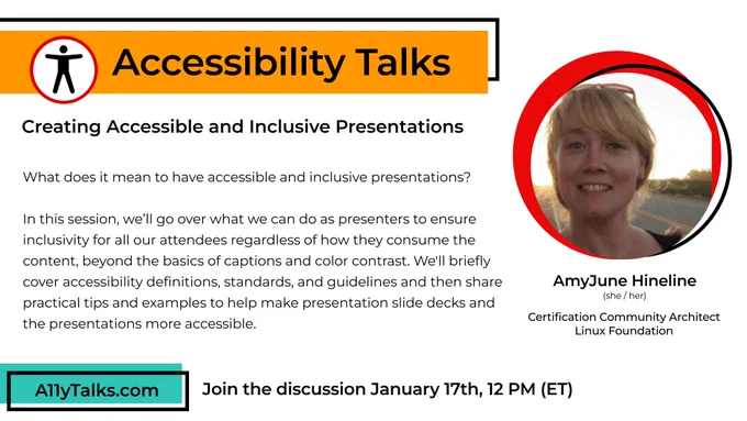  Creating Accessible and Inclusive Presentations
What does it mean to have accessible and inclusive presentations?
In this session, we’ll go over what we can do as presenters to ensure inclusivity for all our attendees regardless of how they consume the content, beyond the basics of captions and color contrast. We'll briefly cover accessibility definitions, standards, and guidelines and then share practical tips and examples to help make presentation slide decks and the presentations more accessible.
With AmyJune Hineline, Certification Community Architect at the Linux Foundation
Jan 17, 2024 at 12pm ET
https://a11ytalks.com/posts/2024-JAN/
