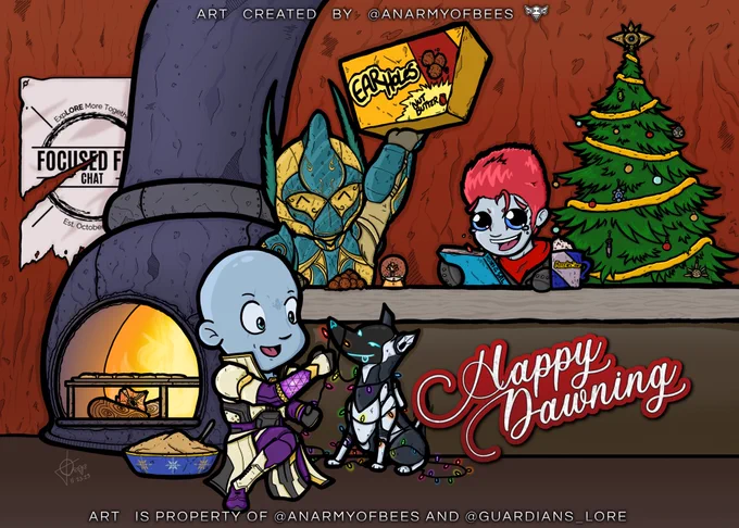 All 3 guardians belonging to Ellimist, Rindel, and Orchid next to a Christmas tree and Dawning cookie oven. 

Hidden jokes include: 1) Ellimist is holding a box of earholes; 2) Rindel has a book of SRL and a mug of Mercedes Tears; 3) Lord Shaxx is inside of the snowglobe; 4) The Christmas tree ornaments are all old seasonal artefacts because Orchid calls them ‘Christmas Ornaments’; 5) The tree topper is Sagira because Orchid voiced Sagira in a Destiny radio program; 6) Archie is covered in Christmas lights; 7) Orchid has a bowl of cookie dough and cookies in the oven because they love to bake; 8) Pulled Pork is in the fire for reasons; 9) There is an old Focused Fire Chat banner as a nod to the podcast that came before this one.