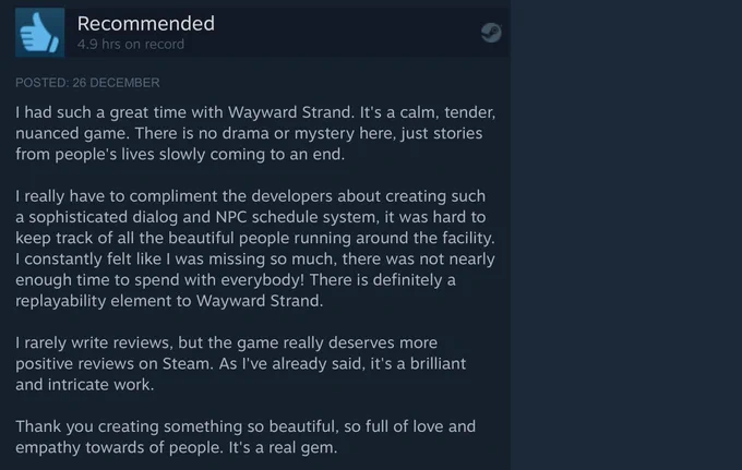 Screenshot of a user review on steam, reads:

I had such a great time with Wayward Strand. It's a calm, tender, nuanced game. There is no drama or mystery here, just stories from people's lives slowly coming to an end.

I really have to compliment the developers about creating such a sophisticated dialog and NPC schedule system, it was hard to keep track of all the beautiful people running around the facility. I constantly felt like I was missing so much, there was not nearly enough time to spend with everybody! There is definitely a replayability element to Wayward Strand.

I rarely write reviews, but the game really deserves more positive reviews on Steam. As I've already said, it's a brilliant and intricate work.

Thank you creating something so beautiful, so full of love and empathy towards of people. It's a real gem.

End quote