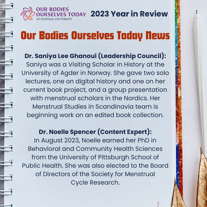 A white notebook on a white table next to a white ink pen. The cover is visible, and it has rainbow glitter. At the top is the purple OBOS Today logo next to the words “2023 Year in Review” in blue. Underneath and centered at the top in orange: “Our Bodies Ourselves Today News. Underneath is the following in blue: “Dr. Saniya Lee Ghanoui (Leadership Council): Saniya was a Visiting Scholar in History at the University of Agder in Norway. She gave two solo lectures, one on digital history and one on her current book project, and a group presentation with menstrual scholars in the Nordics. Her Menstrual Studies in Scandinavia team is beginning work on an edited book collection. Dr. Noelle Spencer (Content Expert): In August 2023, Noelle earned her PhD in Behavioral and Community Health Sciences from the University of Pittsburgh School of Public Health. She was also elected to the Board of Directors of the Society for Menstrual Cycle Research.”
