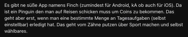 Es gibt ne süße App namens Finch (zumindest für Android, kA ob auch für iOS). Da ist ein Pinguin den man auf Reisen schicken muss um Coins zu bekommen. Das geht aber erst, wenn man eine bestimmte Menge an Tagesaufgaben (selbst einstellbar) erledigt hat. Das geht vom Zähne putzen über Sport machen und selbst wählbares.