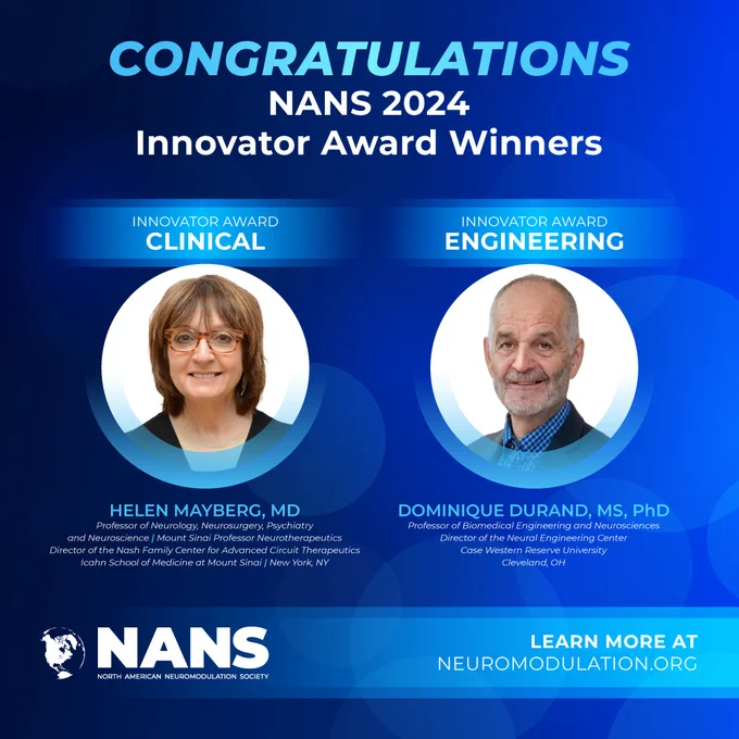 Congratulations 
NANS 2024 
Innovator Award Winners

Helen S. Mayberg, MD  
Professor of Neurology, Neurosurgery, Psychiatry and Neuroscience 
Mount Sinai Professor Neurotherapeutics 
Director of the Nash Family Center for Advanced Circuit Therapeutics 
Icahn School of Medicine at Mount Sinai 
New York, NY 

Dominique Durand, MS, PhD  
Professor of Biomedical Engineering and Neurosciences  
Director of the Neural Engineering Center Case Western Reserve University 
Cleveland, OH  

Learn More: neuromodulation.org
NANS logo
