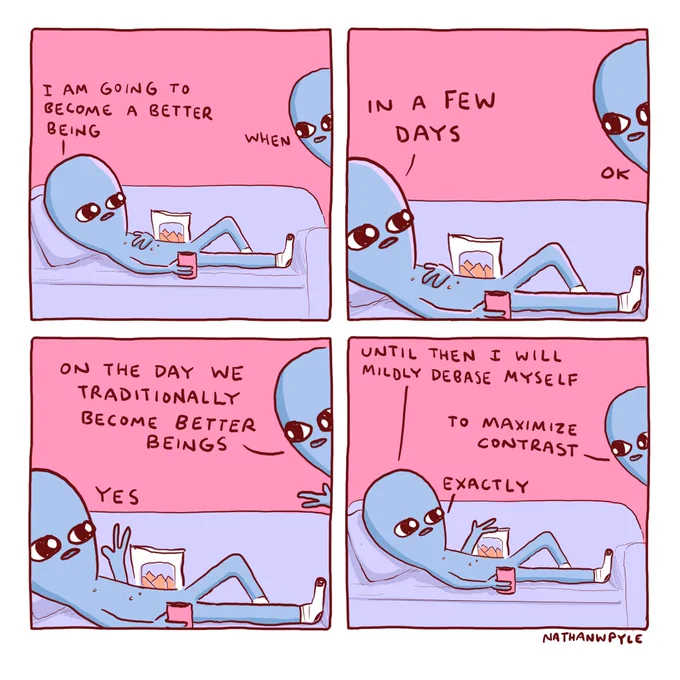 Being on couch 
I AM GOING TO
BECOME A BETTER
BEING

Other being:

WHEN

Being on couch: 
IN A FEW DAYS

OTHER BEING:
ON THE DAY WE
TRADITIONALLY
BECOME
BETTER
BEINGS

Being on couch: 
YES

Being on couch: 
UNTIL THEN I
WILL MILDLY DEBASE MYSELF

Other being; 
TO MAXIMIZE
CONTRAST

Being on couch; 
EXACTLY

NATHANWPYLE