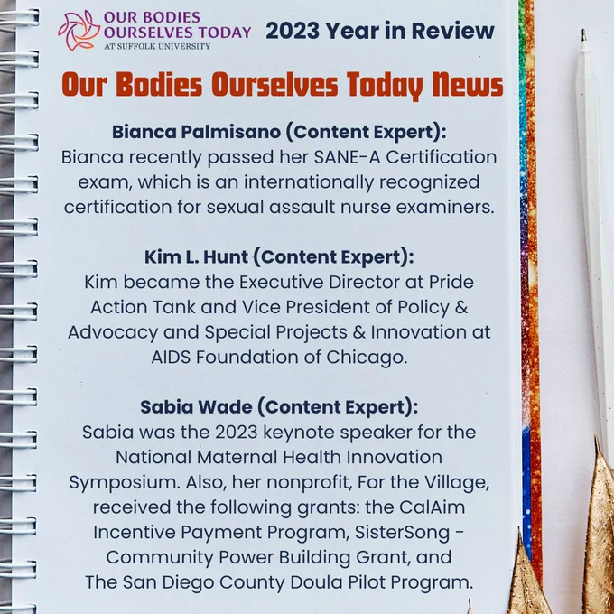 A white notebook on a white table next to a white ink pen. The cover is visible, and it has rainbow glitter. At the top is the purple OBOS Today logo next to the words “2023 Year in Review” in blue. Underneath and centered at the top in orange: “Our Bodies Ourselves Today News. Underneath is the following in blue: “Bianca Palmisano (Content Expert): Bianca recently passed her SANE-A Certification exam, which is an internationally recognized certification for sexual assault nurse examiners. Kim L. Hunt (Content Expert): Kim became the Executive Director at Pride Action Tank and Vice President of Policy & Advocacy and Special Projects & Innovation at AIDS Foundation of Chicago. Sabia Wade (Content Expert): Sabia was the 2023 keynote speaker for the National Maternal Health Innovation Symposium. Also, her nonprofit, For the Village, received the following grants: the CalAim Incentive Payment Program, SisterSong - Community Power Building Grant, and The San Diego County Doula Pilot Program