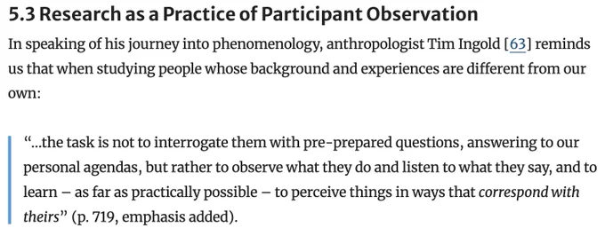 5.3 Research as a Practice of Participant Observation
In speaking of his journey into phenomenology, anthropologist Tim Ingold [63] reminds us that when studying people whose background and experiences are different from our own:

“…the task is not to interrogate them with pre-prepared questions, answering to our personal agendas, but rather to observe what they do and listen to what they say, and to learn – as far as practically possible – to perceive things in ways that correspond with theirs” (p. 719, emphasis added).