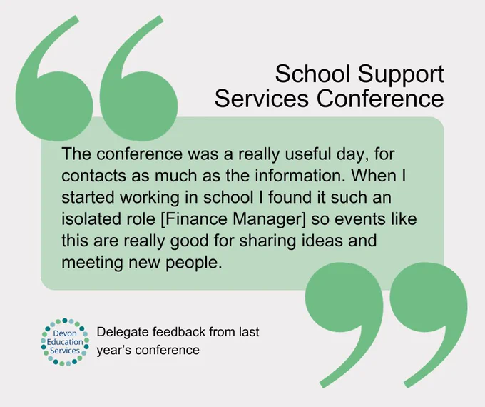 School Support Services Conference testimonial from a delegate at last year's conference: "The conference was a really useful day, for contacts as much as the information. When I started working in school I found it such an isolated role [Finance Manager] so events like this are really good for sharing ideas and meeting new people."