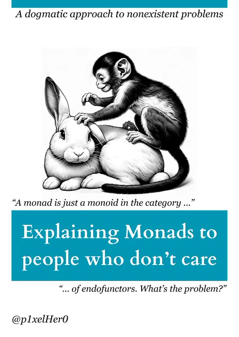 O'Reilly book cover meme:

A dogmatic approach to nonexistent problems

Explaining Monads to people who don't care

"A monad is just a monoid in the category of endofunctors. What's the problem?"

The cover animal is a monkey sitting on a bunny.