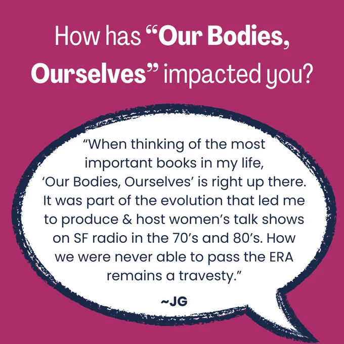 A magenta background. At the top in white the question: “How has ‘Our Bodies, Ourselves’ impacted you?” Centered is a speech bubble outlined in navy that reads in navy text: “When thinking of the most important books in my life, “Our Bodies, Ourselves” is right up there. It was part of the evolution that led me to produce & host women’s talk shows on SF radio in the 70’s and 80’s. How we were never able to pass the ERA remains a travesty.” ~JG” 
