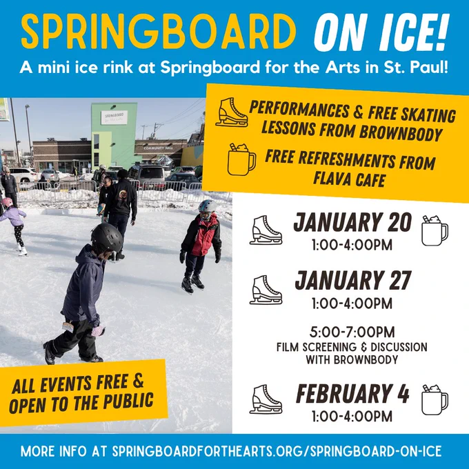 Graphic promoting Springboard on Ice! A mini ice rink at Springboard for the Arts in St. Paul. Photo of children and adults skating on an ice rink outside Springboard for the Arts. Text reads, “Performances and free skating lessons from Brownbody, free refreshments from Flava Cafe. January 20, 1:00-4:00pm. January 27, 1:00-4:00pm and 5:00-7:00pm film screening and discussion with Brownbody. February 4, 1:00-4:00pm. All events free and open to the public.” More information at www.springboardforthearts.org/springboard-on-ice