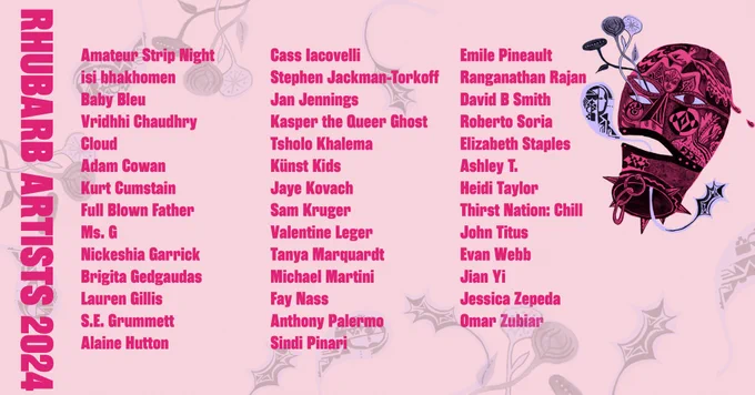 Text reads 

Rhubarb Artists 2024

Amateur Strip Night
isi bhakhomen
Baby Bleu
Vridhhi Chaudhry
Cloud
Adam Cowan
Kurt Cumstain
Full Blown Father
Ms. G
Nickeshia Garrick
Brigita Gedgaudas
Lauren Gillis
S.E. Grummett
Alaine Hutton
Cass Iacovelli
Stephen Jackman-Torkoff
Jan Jennings
Kasper the Queer Ghost
Tsholo Khalema
Künst Kids
Jaye Kovach
Sam Kruger
Valentine Leger
Tanya Marquardt
Michael Martini
Fay Nass
Anthony Palermo
Sindi Pinari
Emile Pineault
Ranganathan Rajan
David B Smith
Roberto Soria
Elizabeth Staples
Ashley T.
Heidi Taylor
Thirst Nation: Chill
John Titus
Evan Webb
Jian Yi
Jessica Zepeda
Omar Zubiar