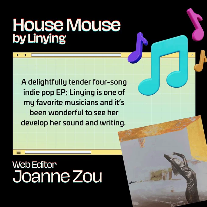 A graphic with musical notes. The text reads: 

House Mouse (2023) – Linying
A delightfully tender four-song indie pop EP; Linying is one of my favorite musicians and it’s been wonderful to see her develop her sound and writing. 

Joanne Zou, Web Editor