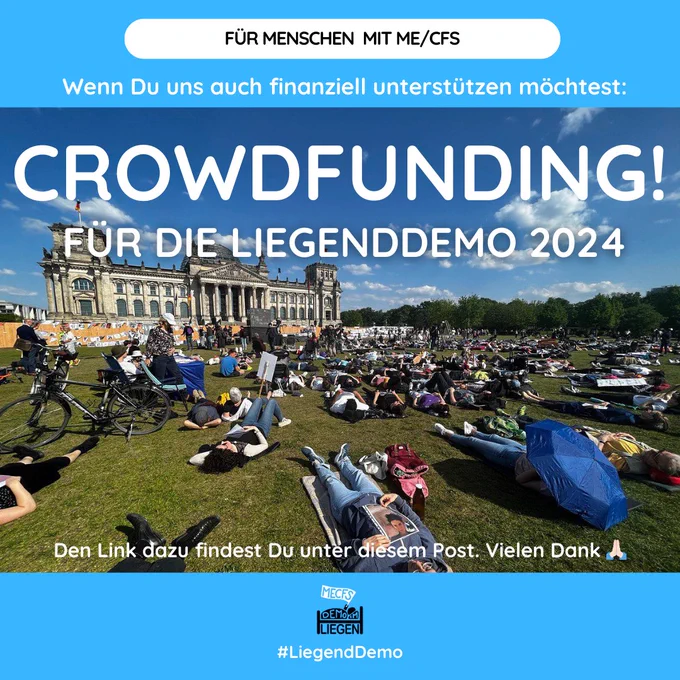Quadratische Grafik mit hellblauem Hintergrundstreifen oben und unten. In der Mitte ist ein Foto im Querformat platziert. Das Foto zeigt die Liegenddemo vor dem Bundestag 2023. Mehrere Menschen liegen auf dem Rücken mit Blick Richtung Bundestags-Gebäude auf der Wiese. Einige von ihnen halten Plakate oder Schilder. Der Himmel ist blau mit wenigen Wolken, der Bundestags ist links am Horizont, rechts sind Bäume. Auf der Grafik steht folgender Text: Für Menschen mit ME/CFS. Wenn du uns auch finanziell unterstützen möchtest: CROWDFUNDING! FÜR DIE LIEGENDDEMO 2024. Den Link dazu findest Du unter diesem Post. Vielen Dank, High-Five-Emoji. Unten mittig das Logo der Initiative Liegenddemo.
