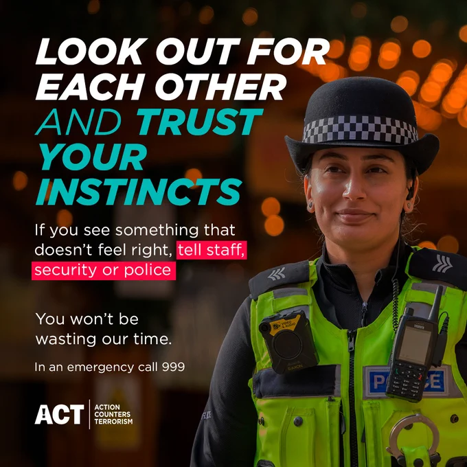 Look out for each other and trust your instincts.

If you see something that doesn't feel right, tell staff, security or police.

You won't be wasting our time.

In an emergency call 999.

Action Counters Terrorism.