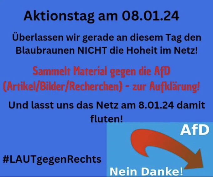 Aktionstag am 08.01.24
Überlassen wir gerade an diesem Tag den Blaubraunen NICHT die Hoheit im Netz!
Sammelt Material gegen die AfD (Artikel/Bilder/Recherchen) - zur Aufklärung!
Flutet das Netz.