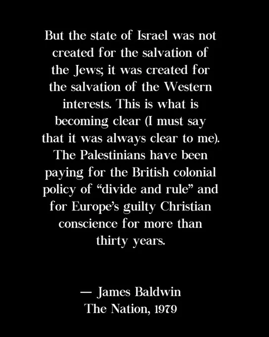 But the state of Israel was not created for the salvation of the Jews; it was created for the salvation of the Western interests. This is what is becoming clear (I must say that it was always clear to me). The Palestinians have been paying for the British colonial policy of "divide and rule" and for Europe's guilty Christian conscience for more than thirty years.

— James Baldwin
The Nation, 1979