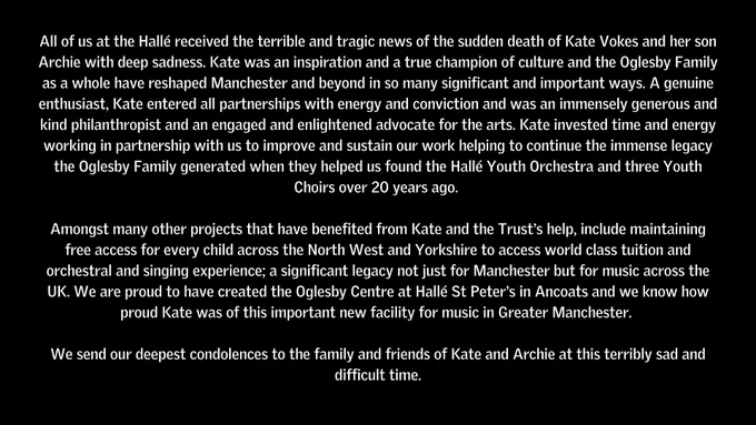 All of us at the Hallé received the terrible and tragic news of the sudden death of Kate Vokes and her son Archie with deep sadness. Kate was an inspiration and a true champion of culture and the Oglesby Family as a whole have reshaped Manchester and beyond in so many significant and important ways. A genuine enthusiast, Kate entered all partnerships with energy and conviction and was an immensely generous and kind philanthropist and an engaged and enlightened advocate for the arts. Kate invested time and energy working in partnership with us to improve and sustain our work helping to continue the immense legacy the Oglesby Family generated when they helped us found the Hallé Youth Orchestra and three Youth Choirs over 20 years ago. 

Amongst many other projects that have benefited from Kate and the Trust’s help, include maintaining free access for every child across the North West and Yorkshire to access world class tuition and orchestral and singing experience; a significant legacy n