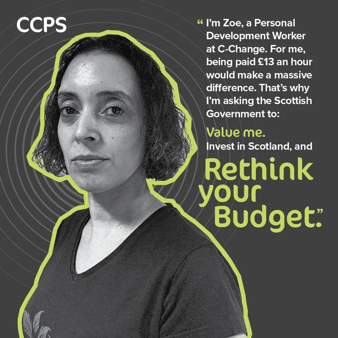 An image of a woman with dark hair and a dark v-neck top looking at the camera. She has a serious expression and her head and shoulders are surrounded by a thick green outline. The image is on a black background with grey concentric circles. The CCPS (Coalition of Care & Support Providers) logo sits at the top left. On the right-hand side is the message: “I’m Zoe, a Personal Development Worker at C-Change. For me, being paid £13 an hour would make a huge difference. That’s why I’m asking the Scottish Government to: value me, invest in Scotland and Rethink Your Budget.” The image is part of CCPS’s Rethink to 13 campaign, which calls on Scottish Government to increase pay for social care and support staff to £13 per hour from April.
