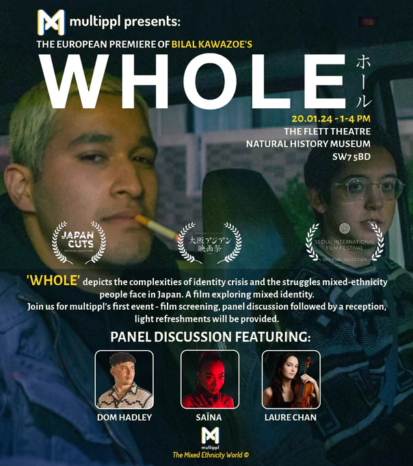 Poster of our first event, The European Premiere of Bilal Kawazoe's WHOLE at the Flett Theatre, Natural History Museum in London. The film explores mixed identity in Japan and is followed by a panel discussion featuring three mixed asian creatives