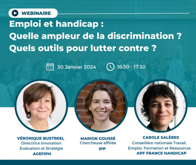 titre du webinaire : emploi et handicap : quelle ampleur de la discrimination ? quels outils pour lutter contre ?
30 janvier 2024 à 16h30
en présence de Véronique Bustreel, directrice innovation évaluation et stratégie, AGEFIPH, Marion Goussé, chercheuse affiliée IPP, Carole Salères, conseillère nationale travail, emploi, formation et ressources