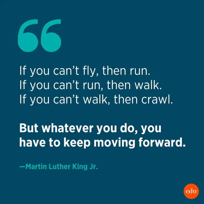 This is a quote from Martin Luther King Jr. that reads, "If you can't fly, then run. If you can't run, then walk. If you can't walk, then crawl. But whatever you do, you have to keep moving forward." 