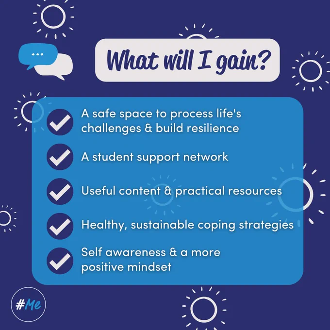 What will I gain? A safe space to process life's challenges & build resilience. A student support network. Useful content & practical resources. Healthy, sustainable coping strategies. Self awareness & a more positive mindset.