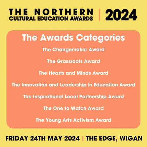 Text reads: The Northern Cultural Education Awards 2024. The Award categories: The Changemaker Award, The Grassroots Award, The Hearts and Minds Award, The Innovation and Leadership in Education Award, The Inspirational Local Partnership Award, The One to Watch Award and The Young Arts Activism Award. Friday 24th May 2024. The Edge, Wigan.