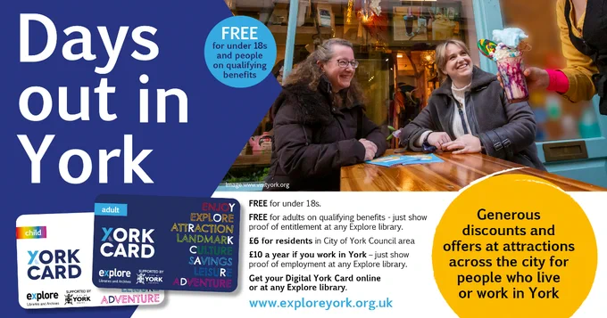 A poster is titled "Days out in York" with an image of the Adult and Child York Cards. "Generous discounts and
offers at attractions across the city for people who live or
work in York. FREE for under 18s. FREE for adults on qualifying benefits - just show proof of entitlement at any Explore library. £6 for residents in City of York Council area £10 a year if you work in York. Get your Digital York Card online or call in at any Explore library." With a photo of customers sat outside a café.

