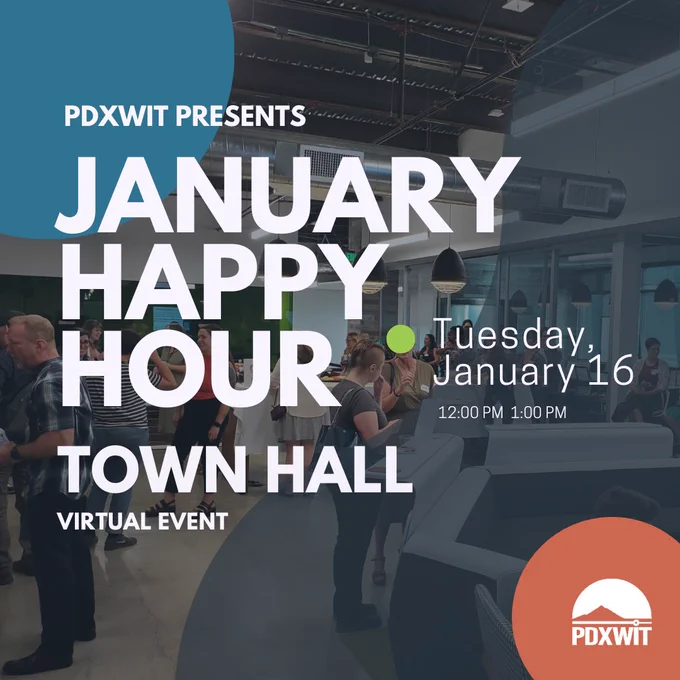 [ID: An advertising graphic with a background featuring the crowd at a PDXWIT in-person event. There are colored green, red, and blue circles throughout the graphic. There is a dark blue opaque organic shape across the top right to the bottom right. There is large text white in the center of the graphic. In the bottom right corner, there is a white PDXWIT logo.] 

[TEXT: PDXWIT Presents. January Happy Hour. Town Hall. Virtual Event. Tuesday, January 16. 12:00 PM - 1:00 PM.] 