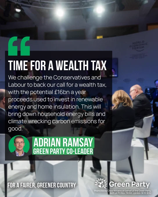 TIME FOR A WEALTH TAX We challenge the Conservatives and Labour to back our call for a wealth tax, with the potential £16bn a year proceeds used to invest in renewable energy and home insulation. This will bring down household energy bills and climate wrecking carbon emissions for good." ADRIAN RAMSAY GREEN PARTY CO-LEADER FOR A FAIRER. GREENER COUNTRY Green PartyPromoted by Chris Williams on behalf of the Green Party, both at PO Box 78066, London SE16 9GQ