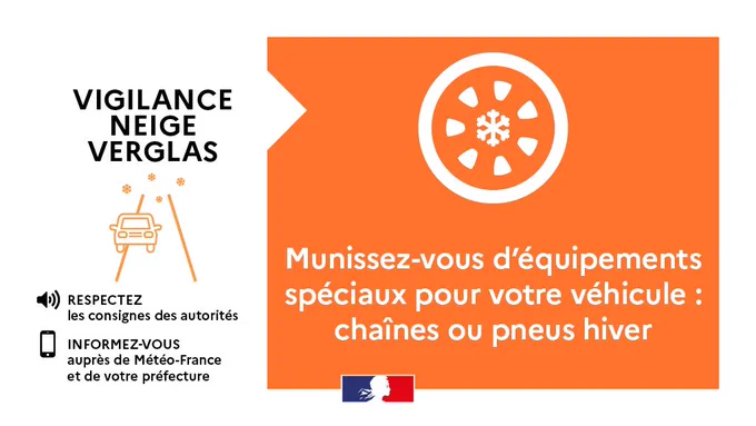 VIGILANCE NEIGE VERGLAS
RESPECTEZ les consignes des autorités
INFORMEZ-VOUS auprès de Météo-France et de votre préfecture
Munissez-vous d'équipements spéciaux pour votre véhicule : chaînes ou pneus hiver
