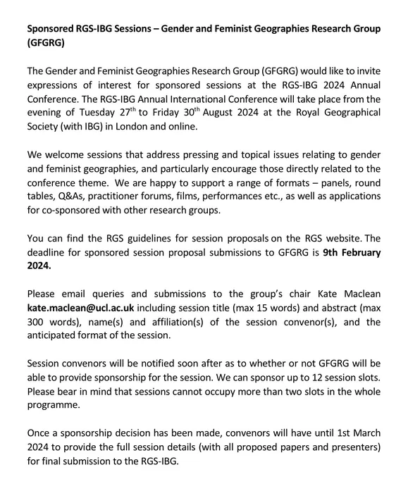 The GFGRG invites expressions of interest for sponsored sessions at the RGS-IBG 2024 Annual Conf. which takes place from Tuesday 27th to Friday 30th August 2024 at the Royal Geographical Society (with IBG) in London   online. We welcome sessions that address pressing issues relating to gender and feminist geographies. We are happy to support a range of formats    applications for co-sponsored with other research groups. You can find guidelines for session proposals on the RGS website. The deadline for sponsored session proposal submissions is 9th February 2024. Email queries   submissions to the group’s chair kate.maclean@ucl.ac.uk including session title (15 words)   abstract (300 words), name(s)   affiliation(s) of the session convenor(s),   the anticipated format of the session. Session convenors will be notified soon, we can sponsor up to 12 session slots. Sessions cannot occupy more than two slots. Convenors have until 1st March to provide full session details.